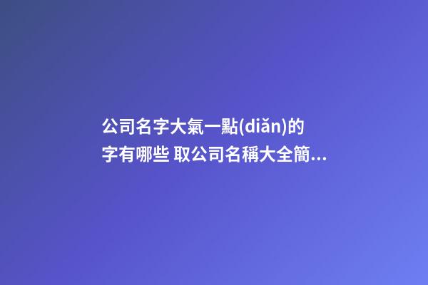 公司名字大氣一點(diǎn)的字有哪些 取公司名稱大全簡(jiǎn)單大氣-第1張-公司起名-玄機(jī)派
